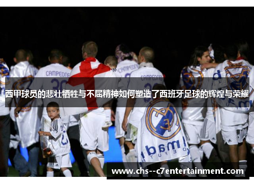 西甲球员的悲壮牺牲与不屈精神如何塑造了西班牙足球的辉煌与荣耀 西甲球员的悲壮牺牲与不屈精神如何塑造了西班牙足球的辉煌与荣耀
