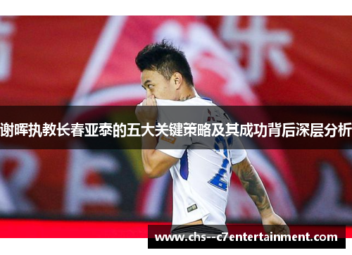 谢晖执教长春亚泰的五大关键策略及其成功背后深层分析 谢晖执教长春亚泰的五大关键策略及其成功背后深层分析