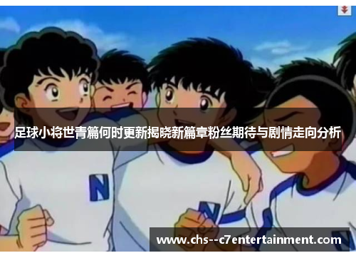 足球小将世青篇何时更新揭晓新篇章粉丝期待与剧情走向分析