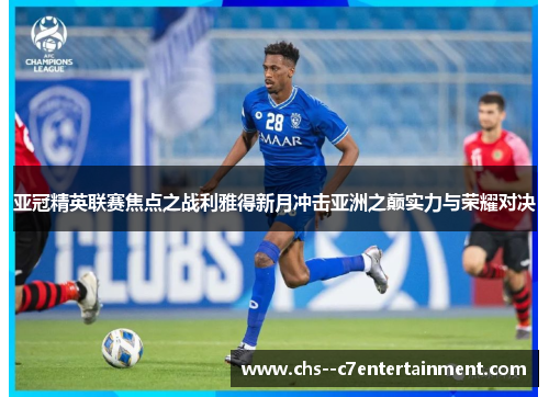亚冠精英联赛焦点之战利雅得新月冲击亚洲之巅实力与荣耀对决