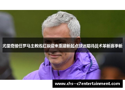 尤里奇接任罗马主教练红狼迎来重建新起点球迷期待战术革新赛季新