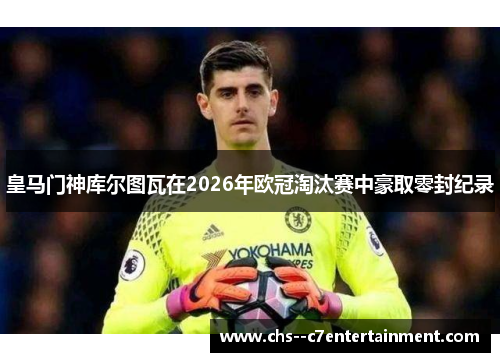 皇马门神库尔图瓦在2026年欧冠淘汰赛中豪取零封纪录