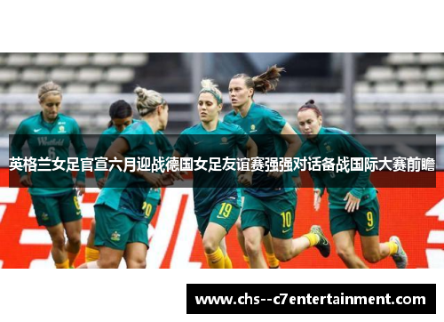英格兰女足官宣六月迎战德国女足友谊赛强强对话备战国际大赛前瞻