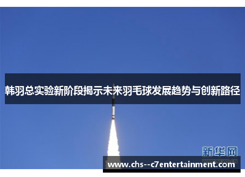 韩羽总实验新阶段揭示未来羽毛球发展趋势与创新路径